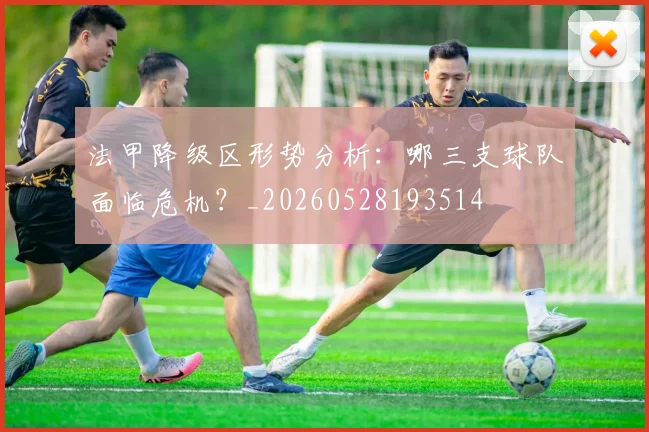 法甲降级区形势分析:哪三支球队面临危机?_20260528193514