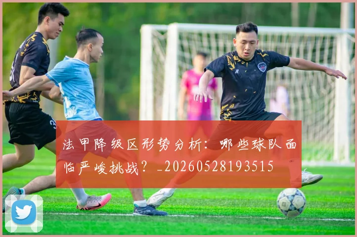 法甲降级区形势分析:哪些球队面临严峻挑战?_20260528193515