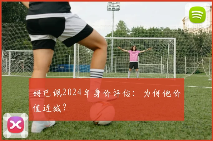 姆巴佩2024年身价评估:为何他价值连城?