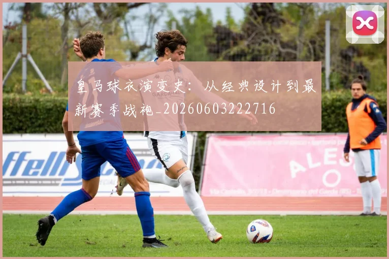 皇马球衣演变史：从经典设计到最新赛季战袍_20260603222716