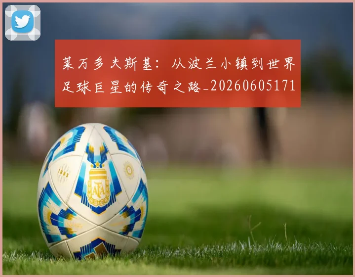 莱万多夫斯基：从波兰小镇到世界足球巨星的传奇之路_20260605171415