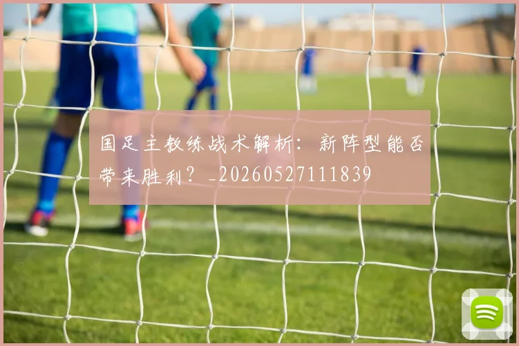 国足主教练战术解析：新阵型能否带来胜利？_20260527111839