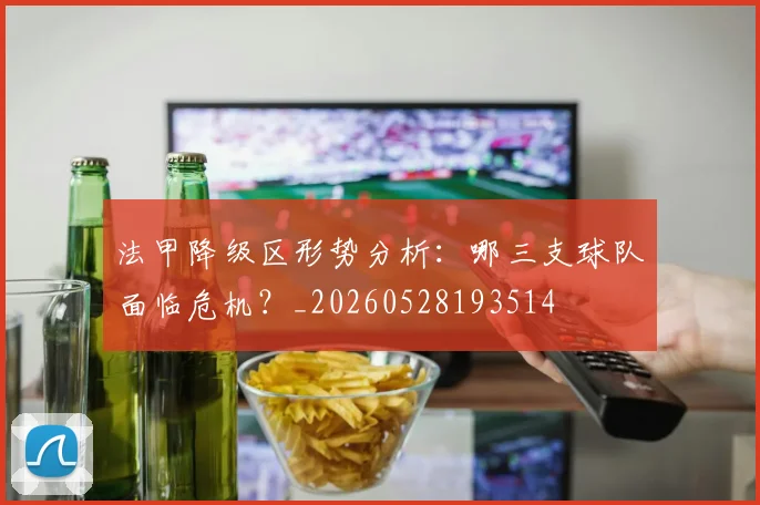 法甲降级区形势分析：哪三支球队面临危机？_20260528193514
