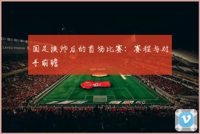 国足换帅后的首场比赛:赛程与对手前瞻