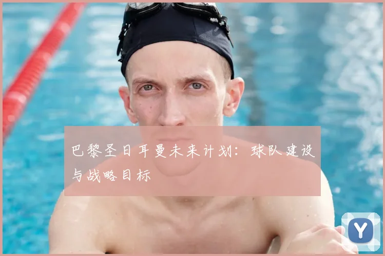巴黎圣日耳曼未来计划:球队建设与战略目标