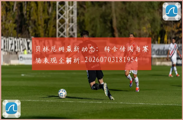 贝林厄姆最新动态：转会传闻与赛场表现全解析_20260703181954