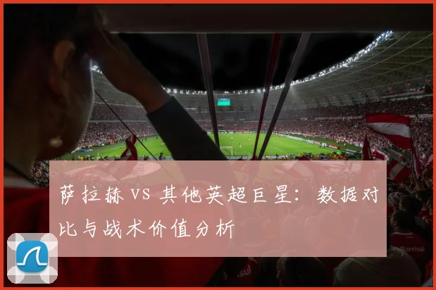 萨拉赫 vs 其他英超巨星:数据对比与战术价值分析