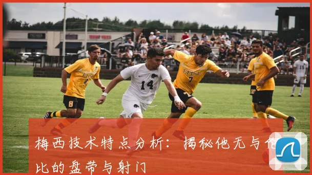 梅西技术特点分析：揭秘他无与伦比的盘带与射门