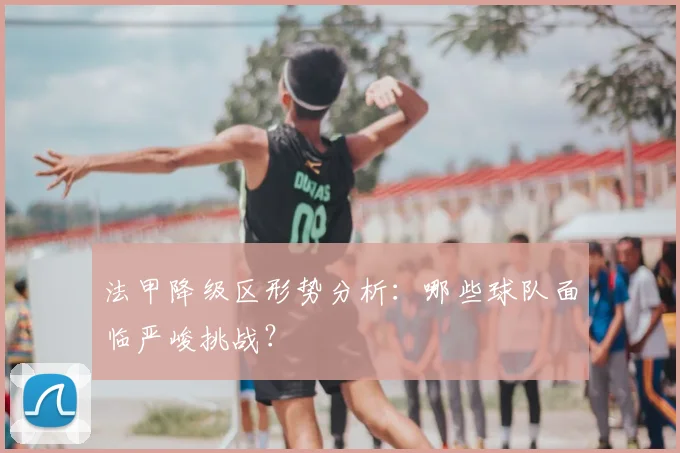 法甲降级区形势分析：哪些球队面临严峻挑战？