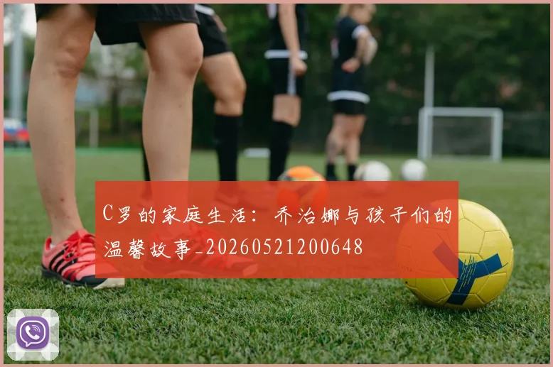 C罗的家庭生活：乔治娜与孩子们的温馨故事_20260521200648
