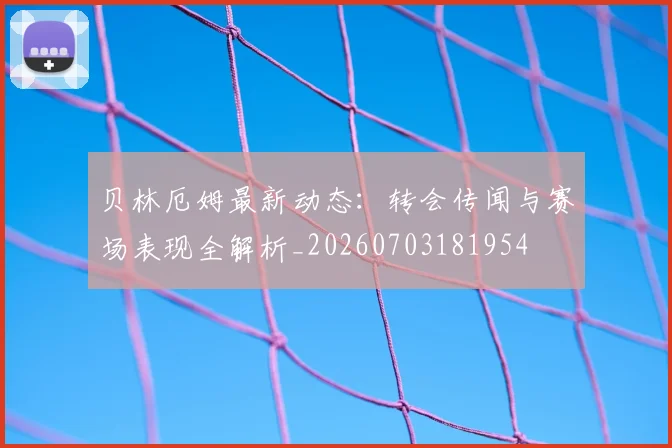 贝林厄姆最新动态：转会传闻与赛场表现全解析_20260703181954