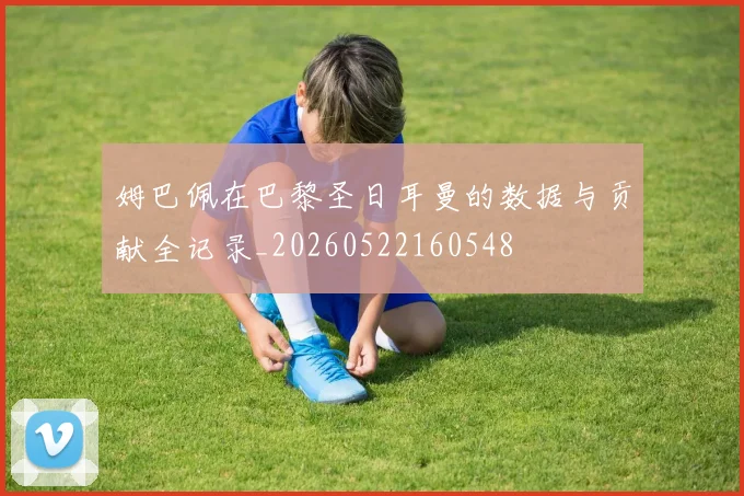 姆巴佩在巴黎圣日耳曼的数据与贡献全记录_20260522160548