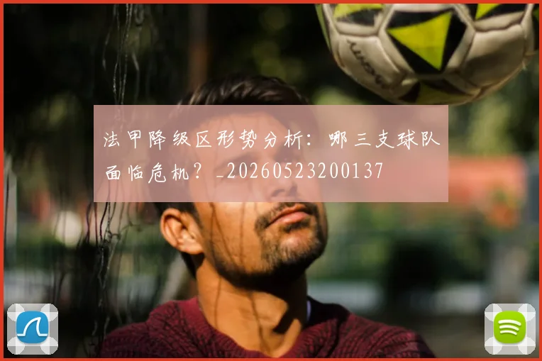 法甲降级区形势分析：哪三支球队面临危机？_20260523200137