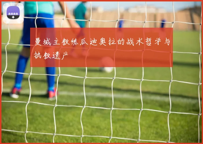 曼城主教练瓜迪奥拉的战术哲学与执教遗产